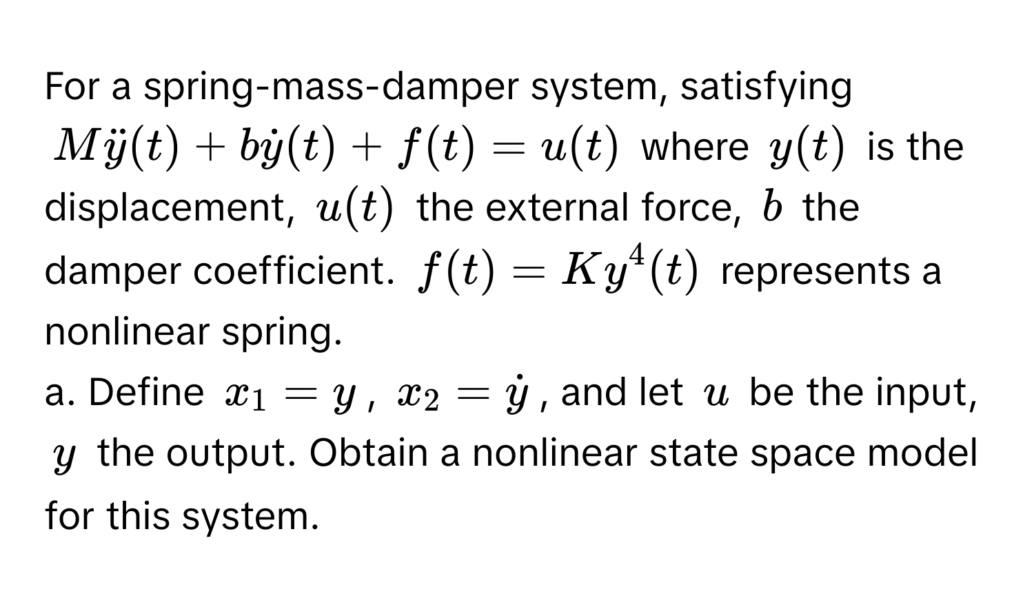 For a spring-mass-damper system, satisfying

$Mddoty(t) + bdoty(t) + f(t) = u(t)$ where $y(t)$ is the displacement, $u(t)$ the external force, $b$ the damper coefficient. $f(t) = Ky^(4(t)$ represents a nonlinear spring. 

a. Define $x_1 = y$, $x_2 = doty)$, and let $u$ be the input, $y$ the output. Obtain a nonlinear state space model for this system.