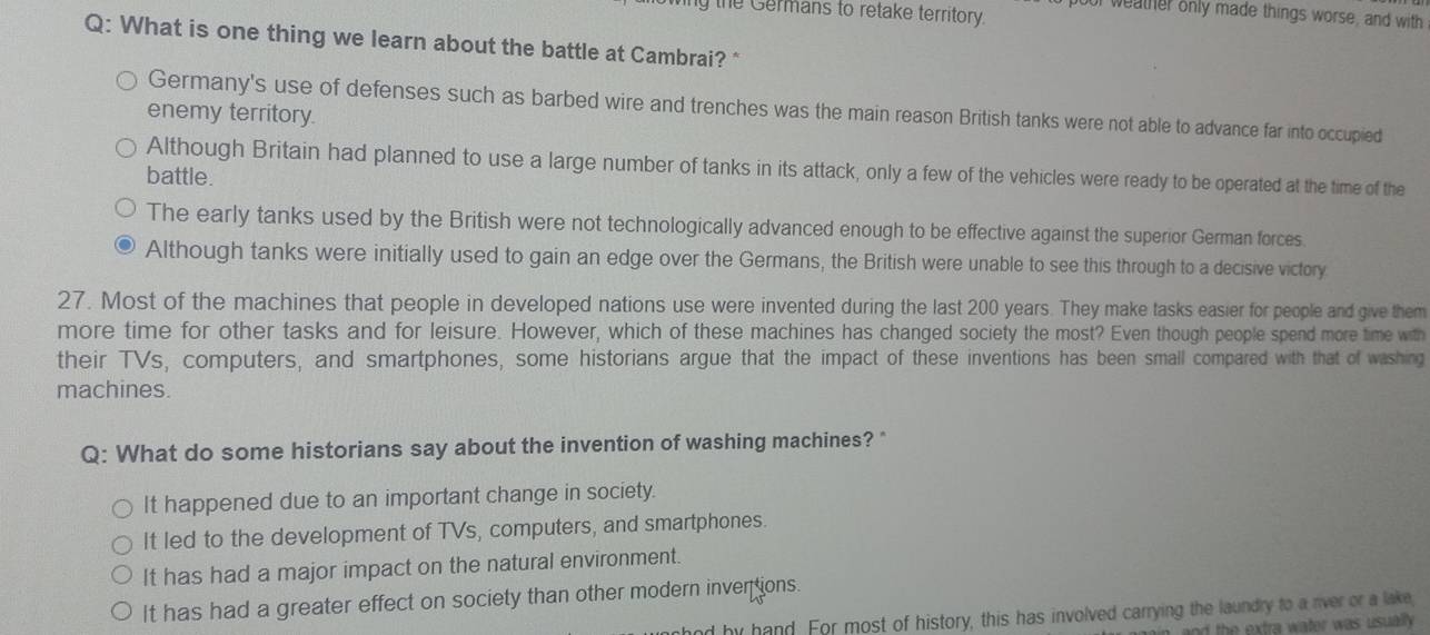 ing the Germans to retake territory.
poor weather only made things worse, and with
Q: What is one thing we learn about the battle at Cambrai? *
Germany's use of defenses such as barbed wire and trenches was the main reason British tanks were not able to advance far into occupied
enemy territory.
Although Britain had planned to use a large number of tanks in its attack, only a few of the vehicles were ready to be operated at the time of the
battle.
The early tanks used by the British were not technologically advanced enough to be effective against the superior German forces.
Although tanks were initially used to gain an edge over the Germans, the British were unable to see this through to a decisive victory
27. Most of the machines that people in developed nations use were invented during the last 200 years. They make tasks easier for people and give them
more time for other tasks and for leisure. However, which of these machines has changed society the most? Even though people spend more time with
their TVs, computers, and smartphones, some historians argue that the impact of these inventions has been small compared with that of washing
machines.
Q: What do some historians say about the invention of washing machines? "
It happened due to an important change in society.
It led to the development of TVs, computers, and smartphones.
It has had a major impact on the natural environment.
It has had a greater effect on society than other modern invertions.
had by hand. For most of history, this has involved carrying the laundry to a rver or a lake,
in, and the extra water was usually