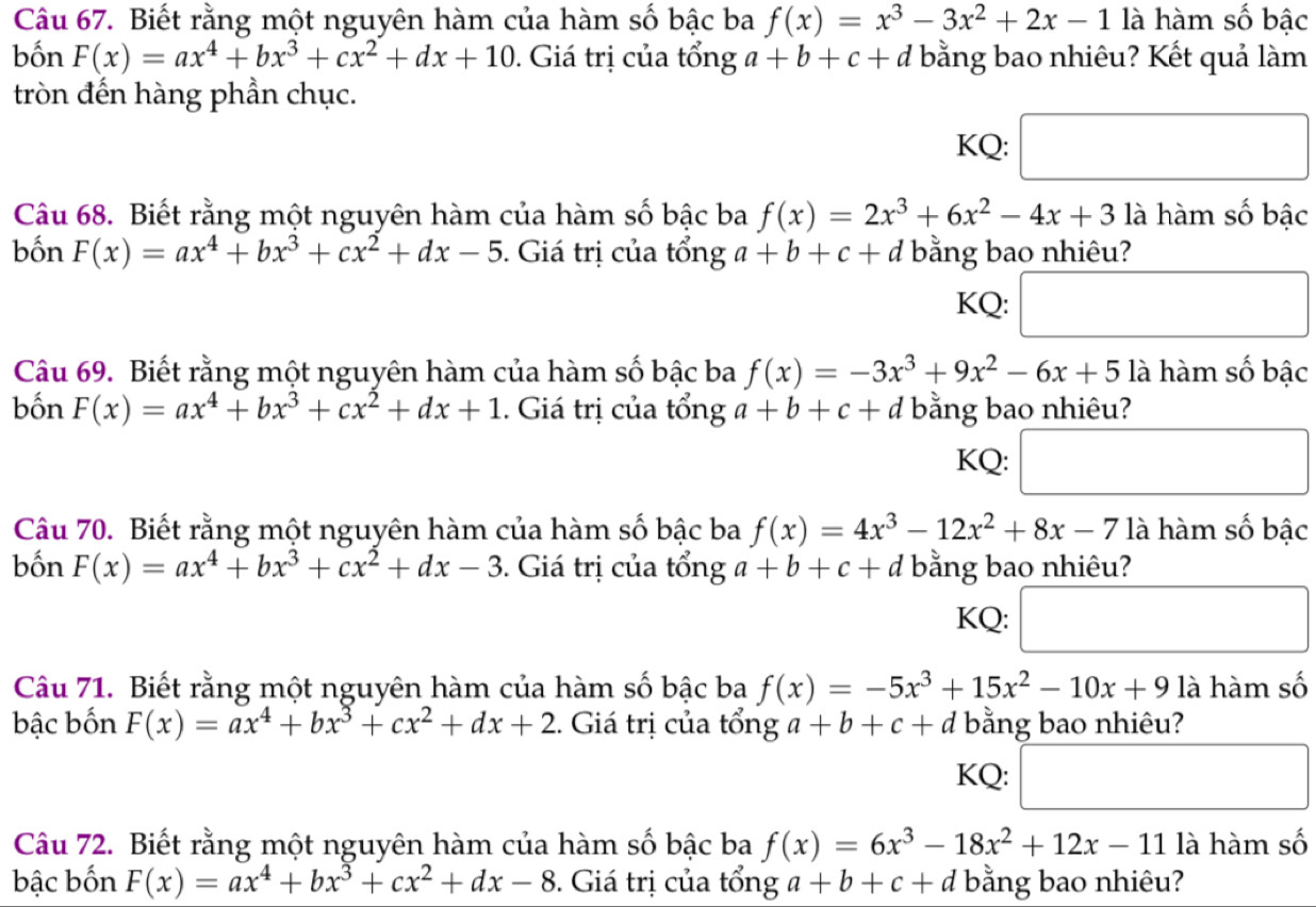 Biết rằng một nguyên hàm của hàm số bậc ba f(x)=x^3-3x^2+2x-1 là hàm số bậc
bốn F(x)=ax^4+bx^3+cx^2+dx+10. Giá trị của tổng a+b+c+d bằng bao nhiêu? Kết quả làm
tròn đến hàng phần chục.
KQ: □
Câu 68. Biết rằng một nguyên hàm của hàm số bậc ba f(x)=2x^3+6x^2-4x+3 là hàm số bậc
bốn F(x)=ax^4+bx^3+cx^2+dx-5. Giá trị của tổng a+b+c+a d bằng bao nhiêu?
KQ: □
Câu 69. Biết rằng một nguyên hàm của hàm số bậc ba f(x)=-3x^3+9x^2-6x+5 là hàm số bậc
bốn F(x)=ax^4+bx^3+cx^2+dx+1. Giá trị của tổng a+b+c+d bằng bao nhiêu?
KQ: □
Câu 70. Biết rằng một nguyên hàm của hàm số bậc ba f(x)=4x^3-12x^2+8x-7 là hàm số bậc
bốn F(x)=ax^4+bx^3+cx^2+dx-3. Giá trị của tổng a+b+c+d bằng bao nhiêu?
KQ: □
Câu 71. Biết rằng một nguyên hàm của hàm số bậc ba f(x)=-5x^3+15x^2-10x+9 là hàm số
bậc bốn F(x)=ax^4+bx^3+cx^2+dx+2 1. Giá trị của tổng a+b+c+d bằng bao nhiêu?
KQ: x_ □ /□   □ 
Câu 72. Biết rằng một nguyên hàm của hàm số bậc ba f(x)=6x^3-18x^2+12x-11 là hàm số
bậc bốn F(x)=ax^4+bx^3+cx^2+dx-8. Giá trị của tổng a+b+c+d bằng bao nhiêu?