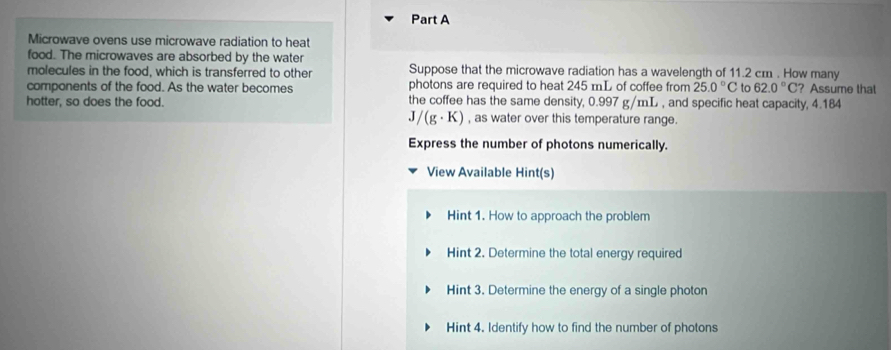 Microwave ovens use microwave radiation to heat 
food. The microwaves are absorbed by the water 
molecules in the food, which is transferred to other Suppose that the microwave radiation has a wavelength of 11.2 cm. How many 
components of the food. As the water becomes photons are required to heat 245 mL of coffee from 25.0°C to 62.0°C ? Assume that 
hotter, so does the food. the coffee has the same density, 0.997 g/mL , and specific heat capacity, 4.184
J / (g· K) , as water over this temperature range. 
Express the number of photons numerically. 
View Available Hint(s) 
Hint 1. How to approach the problem 
Hint 2. Determine the total energy required 
Hint 3. Determine the energy of a single photon 
Hint 4. Identify how to find the number of photons