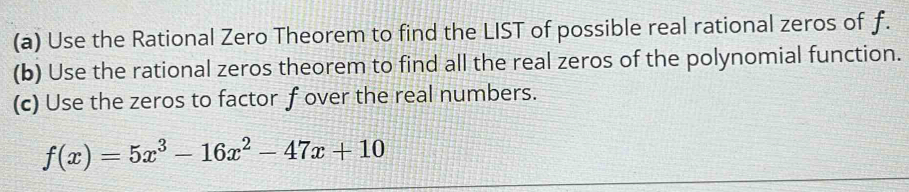 Use the Rational Zero Theorem to find the LIST of possible real rational zeros of f. 
(b) Use the rational zeros theorem to find all the real zeros of the polynomial function. 
(c) Use the zeros to factor f over the real numbers.
f(x)=5x^3-16x^2-47x+10