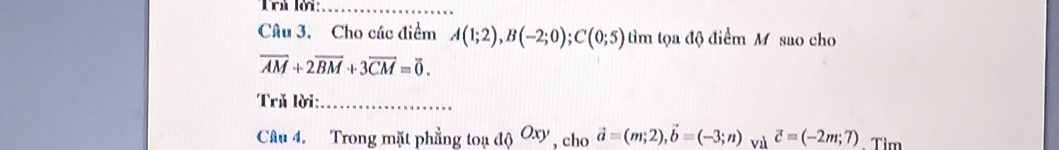 Trú lời:_ 
Câu 3. Cho các điểm A(1;2), B(-2;0); C(0;5) tìm tọa độ điểm M sao cho
overline AM+2overline BM+3overline CM=overline 0. 
Tră lời:_ 
Câu 4. Trong mặt phẳng toạ a_0O_xy , cho vector a=(m;2), vector b=(-3;n) vì vector c=(-2m;7). Tìm