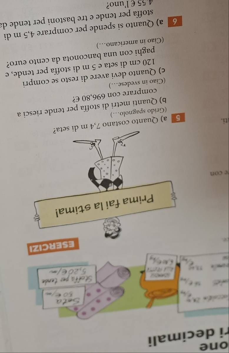 one
ri decimali
.

ESERCIZI
Prima fai la stima!
e con
ti.
5 a) Quanto costano 7,4 m di seta?
(Grido spagnolo…)
b) Quanti metri di stoffa per tende riesci a
comprare con 696,80 €?
(Ciao in svedese…)
c) Quanto devi avere di resto se compri
120 cm di seta e 5 m di stoffa per tende, e
paghi con una banconota da cento euro?
(Ciao in americano…)
6 a) Quanto si spende per comprare 4,5 m di
stoffa per tende e tre bastoni per tende da
4 55 € luno?