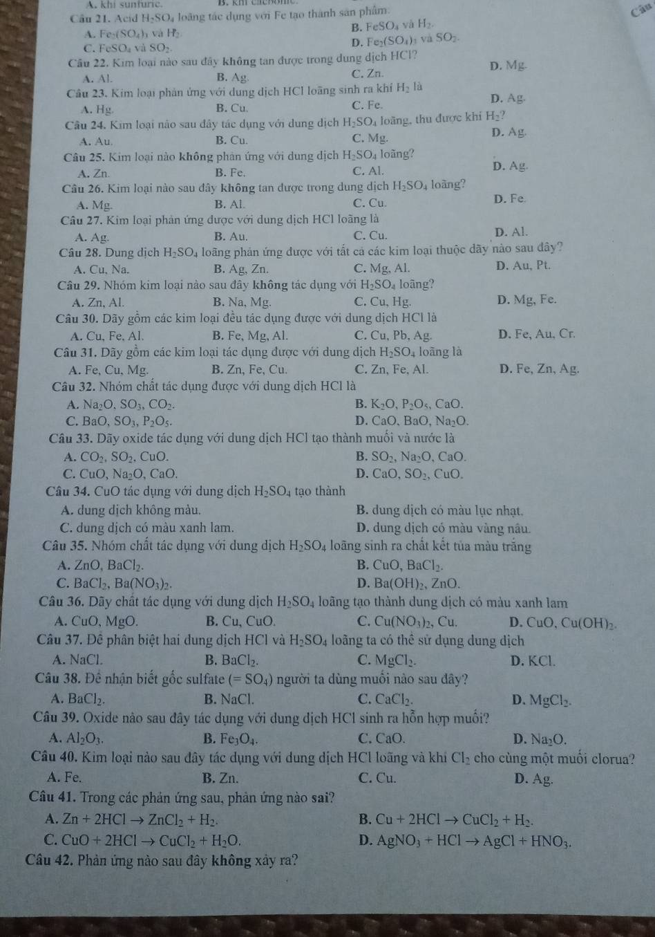 A. khi sunturic.
Cầu 21. Acid H_2SO_4 loãng tác dụng với Fe tạo thành sản phẩm:
Câu
A. Fe_2(SO_4)_3 và H_2
B. FeSO_4 yà H_2.
C. FeSO_4 à SO_2
D. Fe_2(SO_4) và SO_2.
Câu 22. Kim loại nào sau đây không tan được trong dung dịch HCl? D. Mg.
A. Al. B. A_8 C. Zn.
Câu 23. Kim loại phản ứng với dung dịch HCl loãng sinh ra khí H_2 lù D. Ag.
A. Hg. B. Cu. C. Fe.
Câu 24. Kim loại nào sau đây tác dụng với dung dịch H_2SO. 4 loãng, thu được khi H_2?
A. Au. B. Cu. C. Mg.
D. Ag.
Câu 25. Kim loại nào không phản ứng với dung dịch H_2SO_4 loãng?
A. Zn. B. Fe. C. Al.
D. Ag
Câu 26. Kim loại nào sau đây không tan được trong dung dịch H_2SO_4 loãng?
A. Mg. B. Al. C. Cu D. Fe
Câu 27. Kim loại phản ứng được với dung dịch HCl loãng là
A. Ag. B. Au. C. Cu. D. Al.
Câu 28. Dung dịch H_2SO_4 long phản ứng được với tắt cả các kim loại thuộc dãy nào sau đây?
A. Cu, Na. B. Ag, Zn. C. Mg, Al. D. Au, Pt.
Câu 29. Nhóm kim loại nào sau đây không tác dụng với H_2SO_4 loãng?
A. Zn, Al. B. Na, Mg. C. Cu, Hg. D. Mg, Fe.
Câu 30. Dãy gồm các kim loại đều tác dụng được với dung dịch HCl là
A. Cu, Fe. Al B. Fe, Mg,Al. C. Cu, Pb, Ag D. Fe, Au, Cr.
Câu 31. Dãy gồm các kim loại tác dụng được với dung dịch H_2SO_4 4 loãng là
A. Fe, Cu, Mg. B. Zn, Fe, Cu. C. Zn, Fe, Al. D. Fe, Zn, Ag.
Câu 32. Nhóm chất tác dụng được với dung dịch HCl là
A. Na_2O,SO_3,CO_2. B. K_2O,P_2O_5,CaO.
C. BaO,SO_3,P_2O_5. D. ( O O. aO,Na_2O.
Câu 33. Dãy oxide tác dụng với dung dịch HCl tạo thành muối và nước là
A. CO_2,SO_2,CuO. B. SO_2,Na_2O , CaO.
C. Cu O,Na_2O,CaO. D. CaO,SO_2, CuO.
Câu 34. CuO tác dụng với dung dịch H_2SO_4 tạo thành
A. dung dịch không màu. B. dung dịch có màu lục nhạt.
C. dung dịch có màu xanh lam. D. dung dịch có màu vàng nâu.
Câu 35. Nhóm chất tác dụng với dung dịch H_2SO_4 loãng sinh ra chất kết tủa màu trắng
A. ZnO,BaCl_2. B. CuO,BaCl_2.
C. BaCl_2,Ba(NO_3)_2. D. Ba(OH)_2, ZnO.
Câu 36. Dãy chất tác dụng với dung dịch H_2SO_4 loãng tạo thành dung dịch có màu xanh lam
A. CuO,MgO. B. Cu,CuO. C. Cu(NO_3)_2, , Cu. D. CuO,Cu(OH)_2.
Câu 37. Đê phân biệt hai dung dịch HCI và H_2SO_4 loãng ta có thể sử dụng dung dịch
A. NaCl. B. BaCl_2. C. MgCl_2. D. KCl.
Câu 38. Để nhận biết gốc sulfate (=SO_4) người ta dùng muối nào sau đây?
A. BaCl_2. B. NaCl. C. CaCl_2. D. MgCl_2.
Câu 39. Oxide nào sau đây tác dụng với dung dịch HCl sinh ra hỗn hợp muối?
A. Al_2O_3. B. Fe_3O_4. C. CaO. D. Na_2O.
Câu 40. Kim loại nào sau đây tác dụng với dung dịch HCl loãng và khí Cl_2 cho cùng một muối clorua?
A. Fe. B. Zn. C. Cu. D. Ag.
Câu 41. Trong các phản ứng sau, phản ứng nào sai?
A. Zn+2HClto ZnCl_2+H_2. B. Cu+2HClto CuCl_2+H_2.
C. CuO+2HClto CuCl_2+H_2O. D. AgNO_3+HClto AgCl+HNO_3.
Câu 42. Phản ứng nào sau đây không xây ra?