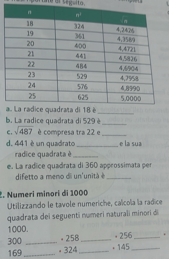 portate dl seguito.
b. La radice quadrata di 529 è_
C. sqrt(487) è compresa tra 22 e_
d. 441 è un quadrato _e la sua
radice quadrata è_
e. La radice quadrata di 360 approssimata per
difetto a meno di un'unità é_
2. Numeri minori di 1000
Utilizzando le tavole numeriche, calcola la radice
quadrata dei seguenti numeri naturali minori di
1000.
300 _。 258 _• 256 _.
169 _● 324 _。 145_