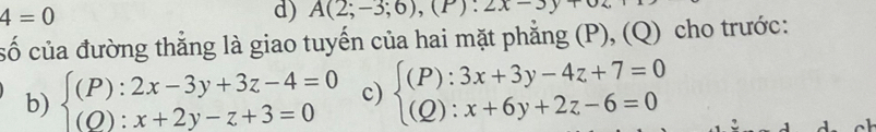 4=0
d) A(2;-3;6),(P):2x-3y+
cố của đường thẳng là giao tuyến của hai mặt phẳng (P), (Q) cho trước: 
b) beginarrayl (P):2x-3y+3z-4=0 (O):x+2y-z+3=0endarray. c) beginarrayl (P):3x+3y-4z+7=0 (Q):x+6y+2z-6=0endarray.