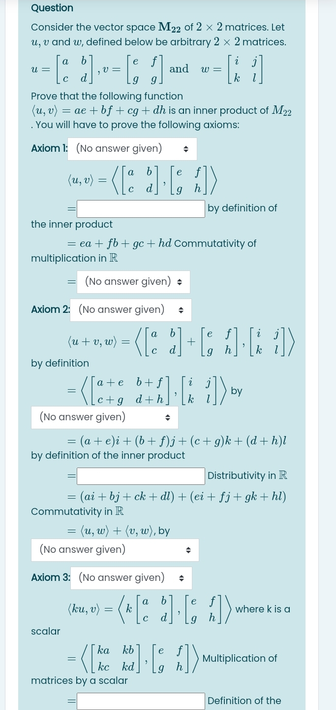 Question
Consider the vector space M_22 of 2* 2 matrices. Let
w, υ and w, defined below be arbitrary 2* 2 matrices.
u=beginbmatrix a&b c&dendbmatrix ,v=beginbmatrix e&f g&gendbmatrix and w=beginbmatrix i&j k&lendbmatrix
Prove that the following function
langle u,vrangle =ae+bf+cg+dh is an inner product of M_22. You will have to prove the following axioms:
Axiom 1: (No answer given)
langle u,vrangle =langle beginbmatrix a&b c&dendbmatrix ,beginbmatrix e&f g&hendbmatrix rangle
= by definition of
the inner product
=ea+fb+gc+hd Commutativity of
multiplication in R
= (No answer given) $
Axiom 2: (No answer given)
langle u+v,wrangle =langle beginbmatrix a&b c&dendbmatrix +beginbmatrix e&f g&hendbmatrix ,beginbmatrix i&j k&lendbmatrix rangle
by definition
=langle beginbmatrix a+e&b+f c+g&d+hendbmatrix ,beginbmatrix i&j k&lendbmatrix rangle by
(No answer given)
=(a+e)i+(b+f)j+(c+g)k+(d+h)l
by definition of the inner product
=
Distributivity in R
=(ai+bj+ck+dl)+(ei+fj+gk+hl)
Commutativity in R
=langle u,wrangle +langle v,wrangle , by
(No answer given)
Axiom 3: (No answer given)
(ku,v)=langle kbeginbmatrix a&b c&dendbmatrix ,beginbmatrix e&f g&hendbmatrix rangle where k is a
scalar
=langle beginbmatrix ka&kb kc&kdendbmatrix ,beginbmatrix e&f g&hendbmatrix rangle Multiplication of
matrices by a scalar
=| (-3,4) Definition of the