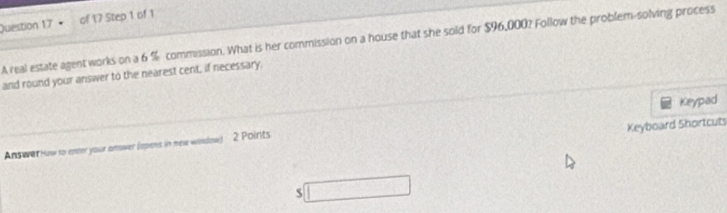 A real estate agent works on a 6 % commission. What is her commission on a house that she sold for $96,000? Follow the problem-solving process 
and round your answer to the nearest cent, if necessary. 
Keyboard Shortcuts 
Answer How to enter your onwer (opens in new window) 2 Poirits Keypad 
s □