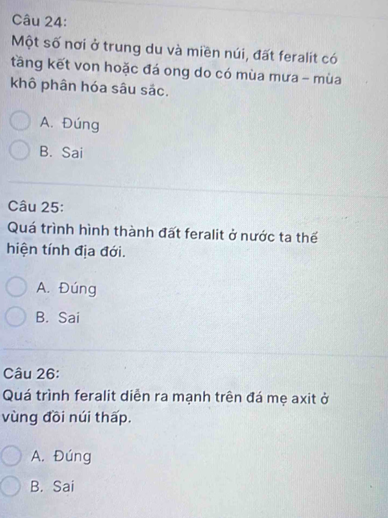 Một số nơi ở trung du và miền núi, đất feralit có
tầng kết von hoặc đá ong do có mùa mưa - mùa
khô phân hóa sâu sắc.
A. Đúng
B. Sai
Câu 25:
Quá trình hình thành đất feralit ở nước ta thế
hiện tính địa đới.
A. Đúng
B. Sai
Câu 26:
Quá trình feralit diễn ra mạnh trên đá mẹ axit ở
vùng đồi núi thấp.
A. Đúng
B. Sai