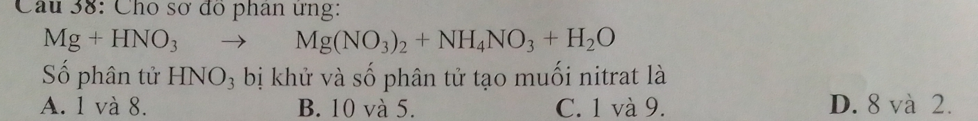 Cho sơ đồ phan ưng:
Mg+HNO_3to Mg(NO_3)_2+NH_4NO_3+H_2O
Số phân tử I HNO_3 bị khử và số phân tử tạo muối nitrat là
A. 1 và 8. B. 10 và 5. C. 1 và 9. D. 8 và 2.