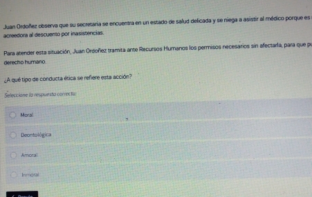 Juan Ordoñez observa que su secretaria se encuentra en un estado de salud delicada y se niega a asistir al médico porque es
acreedora al descuento por inasistencias.
Para atender esta situación, Juan Ordoñez tramita ante Recursos Huranos los permisos necesarios sin afectarla, para que per
derecho humario.
¿A qué tipo de conducta ética se refiere esta acción?
Selecciane la respuesto correcto.
Moral
Deontológica
Amoral
Inmoral