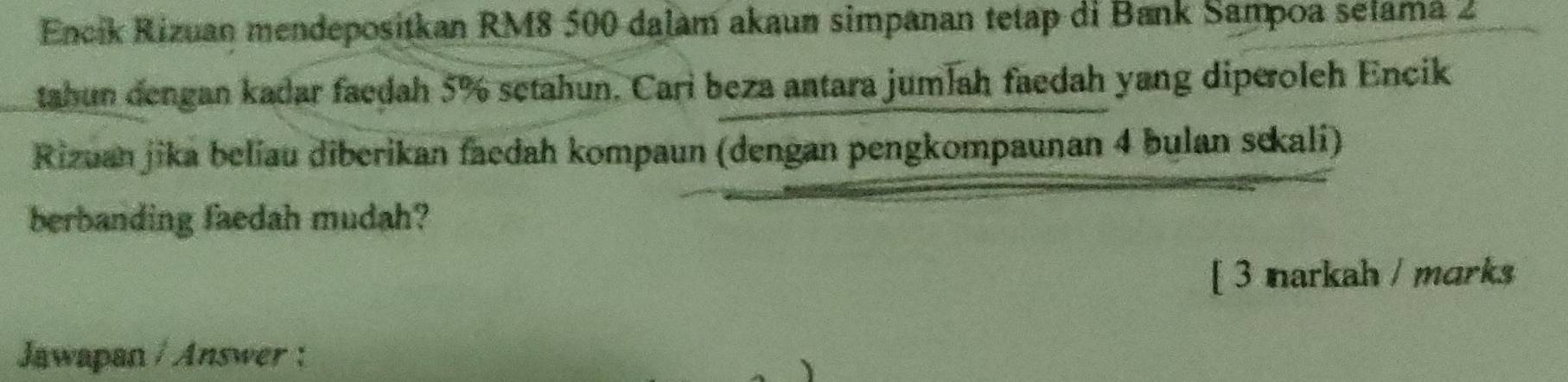 Encik Rizuan mendepositkan RM8 500 dalam akaun simpanan tetap di Bank Sampoa selamá 2
tahun dengan kadar faedah 5% setahun. Cari beza antara jumlah faedah yang diperoleh Encik 
Rizuan jika beliau diberikan faedah kompaun (dengan pengkompaunan 4 bulan sekali) 
berbanding faedah mudah? 
[ 3 narkah / marks 
Jawapan / Answer :