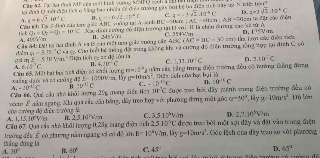 Tại hai đinh MP của một hình vuông MNPQ cạnh a đặt hải đện tỉ
tại đỉnh Q một điện tích q bằng bao nhiêu để điện trường gây bởi hệ ba điện tích này tại N triệt tiêu?
A. q=6sqrt(2).10^(-6)C B. q=-6sqrt(2).10^(-6)C C. q=-3sqrt(2).10^(-6)C D. q=3sqrt(2).10^(-6)C.
Câu 63: Tại 3 đỉnh của tam giác ABC vuông tại A cạnh BC=50cm : AC=40cm;AB=30cm ta đặt các điện
tích Q_1=Q_2=Q_3=10^(-9)C Xác định cường độ điện trường tại H với H là chân đường cao kẻ từ A
A. 400V/m B. 246V/m. C. 254V/m D. 175V/m.
Câu 64: Đặt tại hai đỉnh A và B của một tam giác vuông cân ABC(AC=BC=30cm) lần lượt các điện tích
điểm q_1=3.10^(-7)C và q2. Cho biết hệ thống đặt trong không khí và cường độ điện trường tổng hợp tại đỉnh C có
giá trị E=5.10V/m 1.ª Điện tích q2 có độ lớn là
A. 6.10^(-7)C. B. 4.10^(-7)C C. 1,33.10^(-7)C
D. 2.10^(-7)C
Câu 65. Một hạt bụi tích điện có khối lượng m=10^(-8) *g nằm cân bằng trong điện trường đều có hướng thẳng đứng
xuống dưới và có cường độ E=1000V/m , lầy g=10m/s^2. Điện tích của hạt bụi là
A. -10^(-13)C B. 10^(-13)C C. -10^(-10)C D. 10^(-10)C
Câu 66. Quả cầu nhỏ khối lượng 20g mang điện tích 10^(-7)C được treo bởi dây mảnh trong điện trường đều có
vécto vector E nằm ngang. Khi quả cầu cân bằng, dây treo hợp với phương đứng một góc alpha =30° , lấy g=10m/s^2 Độ lớn
của cường độ điện trường là
A. 1,15.10^6V/m B. 2,5.10^6V/m C. 3,5.10^6V/m D. 2,7.10^5V/m
Câu 67. Quả cầu nhỏ khối lượng 0,25g mang điện tích 2,5.10^(-9)C được treo bởi một sợi dây và đặt vào trong điện
trường đều vector E có phương nằm ngang và có độ lớn E=10^6V/m , lấy g=10m/s^2. Góc lệch của dây treo so với phương
thắng đứng là
A. 30° B. 60° C. 45°
D. 65°
điên trường có quờng đô