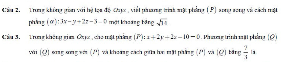 Trong không gian với hệ tọa độ Oxyz , viết phương trình mặt phẳng (P) song song và cách mặt 
phẳng (α): 3x-y+2z-3=0 một khoảng bằng sqrt(14)·
Câu 3. Trong không gian Oxyz , cho mặt phẳng (P): x+2y+2z-10=0. Phương trình mặt phẳng (Q) 
với (Q) song song với (P) và khoảng cách giữa hai mặt phẳng (P) và (Q) bằng  7/3  là.