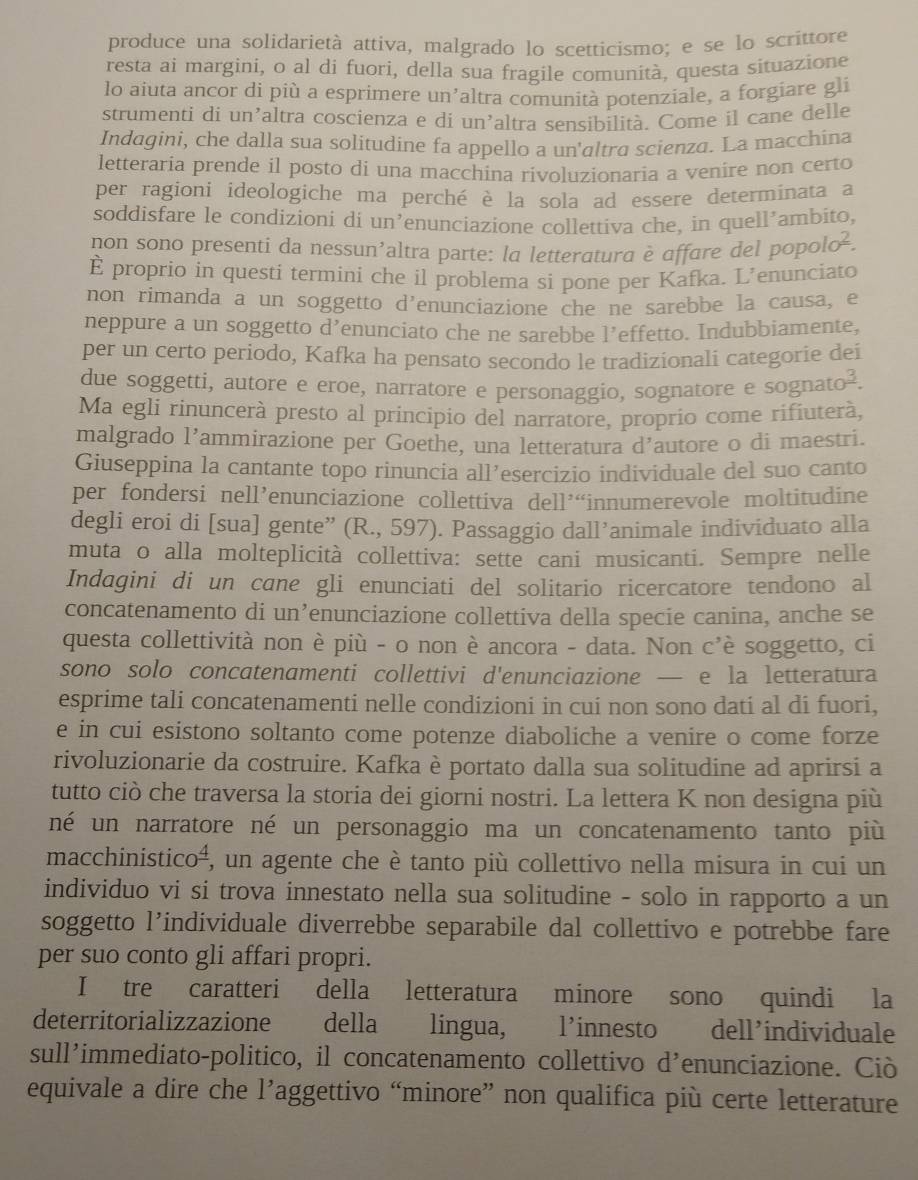 produce una solidarietà attiva, malgrado lo scetticismo; e se lo scrittore
resta ai margini, o al di fuori, della sua fragile comunità, questa situazione
lo aiuta ancor di più a esprimere un'altra comunità potenziale, a forgiare gli
strumenti di un’altra coscienza e di un’altra sensibilità. Come il cane delle
Indagini, che dalla sua solitudíne fa appello a un'altra scienza. La macchina
letteraria prende il posto di una macchina rivoluzionarìa a venire non certo
per ragioni ídeologiche ma perché è la sola ad essere determinata a
soddisfare le condizioni di un’enunciazione collettiva che, in quell’ambito,
non sono presenti da nessun’altra parte: la letteratura è affare del popo lo^(_ 2).
È proprio in questi termini che il problema si pone per Kafka. L’enunciato
non rimanda a un soggetto d’enunciazione che ne sarebbe la causa, e
neppure a un soggetto d’enunciato che ne sarebbe l’effetto. Indubbiamente,
per un certo periodo, Kafka ha pensato secondo le tradizionali categorie dei
due soggetti, autore e eroe, narratore e personaggio, sognatore e sognato².
Ma egli rinuncerà presto al principio del narratore, proprio come rifiuterà,
malgrado l’ammirazione per Goethe, una letteratura d’autore o di maestri.
Giuseppina la cantante topo rinuncia all’esercizio individuale del suo canto
per fondersi nell’enunciazione collettiva dell’“innumerevole moltitudine
degli eroi di [sua] gente” (R., 597). Passaggio dall’animale individuato alla
muta o alla molteplicità collettiva: sette cani musicanti. Sempre nelle
Indagini di un cane gli enunciati del solitario ricercatore tendono al
concatenamento di un’enunciazione collettiva della specie canina, anche se
questa collettività non è più - o non è ancora - data. Non c'è soggetto, ci
sono solo concatenamenti collettivi d'enunciazione — e la letteratura
esprime tali concatenamenti nelle condizioni in cui non sono dati al di fuori,
e in cui esistono soltanto come potenze diaboliche a venire o come forze
rivoluzionarie da costruire. Kafka è portato dalla sua solitudine ad aprirsi a
tutto ciò che traversa la storia dei giorni nostri. La lettera K non designa più
né un narratore né un personaggio ma un concatenamento tanto più
macchinisticoá, un agente che è tanto più collettivo nella misura in cui un
individuo vi si trova innestato nella sua solitudine - solo in rapporto a un
soggetto l’individuale diverrebbe separabile dal collettivo e potrebbe fare
per suo conto gli affari propri.
I tre caratteri della letteratura minore sono quindi la
deterritorializzazione della lingua, l’innesto dell’individuale
sull’immediato-politico, il concatenamento collettivo d’enunciazione. Ciò
equivale a dire che l’aggettivo “minore” non qualifica più certe letterature