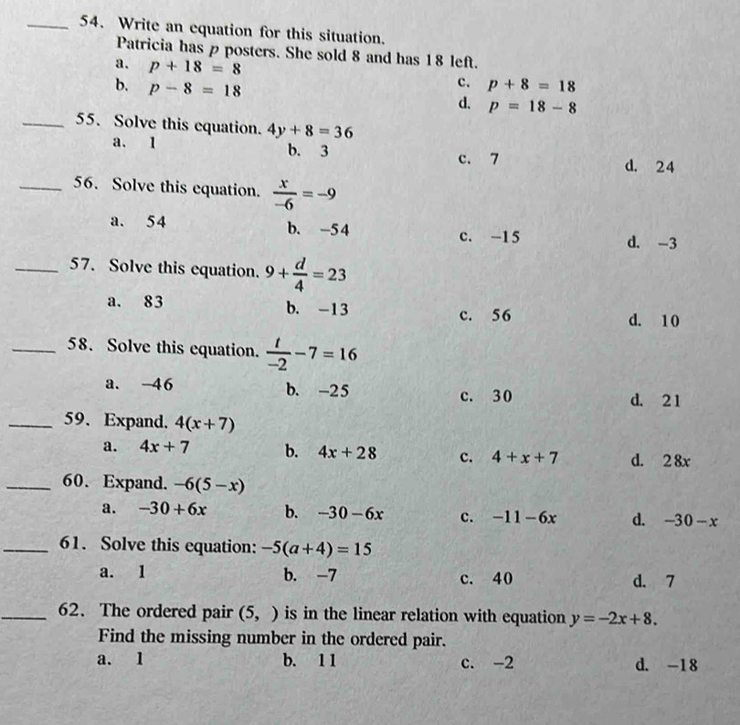 Write an equation for this situation.
Patricia has p posters. She sold 8 and has 18 left.
a. p+18=8
b. p-8=18
c. p+8=18
d. p=18-8
_55. Solve this equation. 4y+8=36
a. 1 b. 3
c. 7 d. 24
_56. Solve this equation.  x/-6 =-9
a. 54 b. -5 4
c. -15 d. -3
_57. Solve this equation. 9+ d/4 =23
a. 83 b. -13
c. 56 d. 10
_58. Solve this equation.  t/-2 -7=16
a. -46 b. -25 c. 30
d. 21
_59. Expand. 4(x+7)
a. 4x+7 b. 4x+28 c. 4+x+7 d. 2 8x
_60. Expand. -6(5-x)
a. -30+6x b. -30-6x c. -11-6x d. -30-x
_61. Solve this equation: -5(a+4)=15
a. 1 b. -7 c. 40 d. 7
_62. The ordered pair (5,) is in the linear relation with equation y=-2x+8. 
Find the missing number in the ordered pair.
a. 1 b. 11 c. -2 d. -18