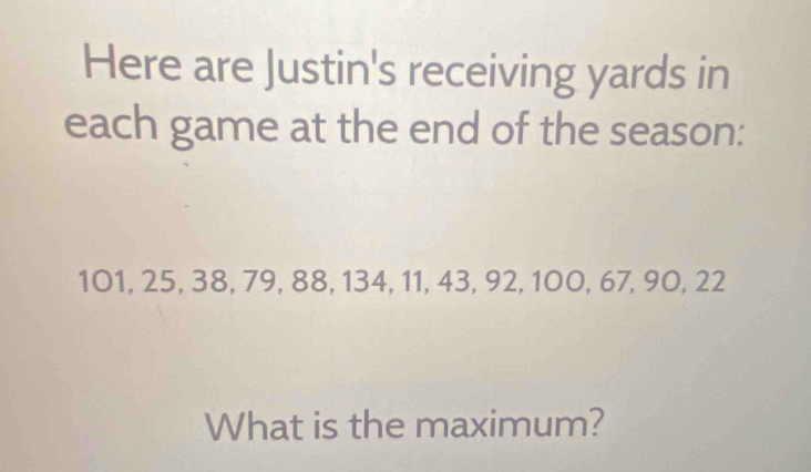 Here are Justin's receiving yards in 
each game at the end of the season:
101, 25, 38, 79, 88, 134, 11, 43, 92, 100, 67, 90, 22
What is the maximum?