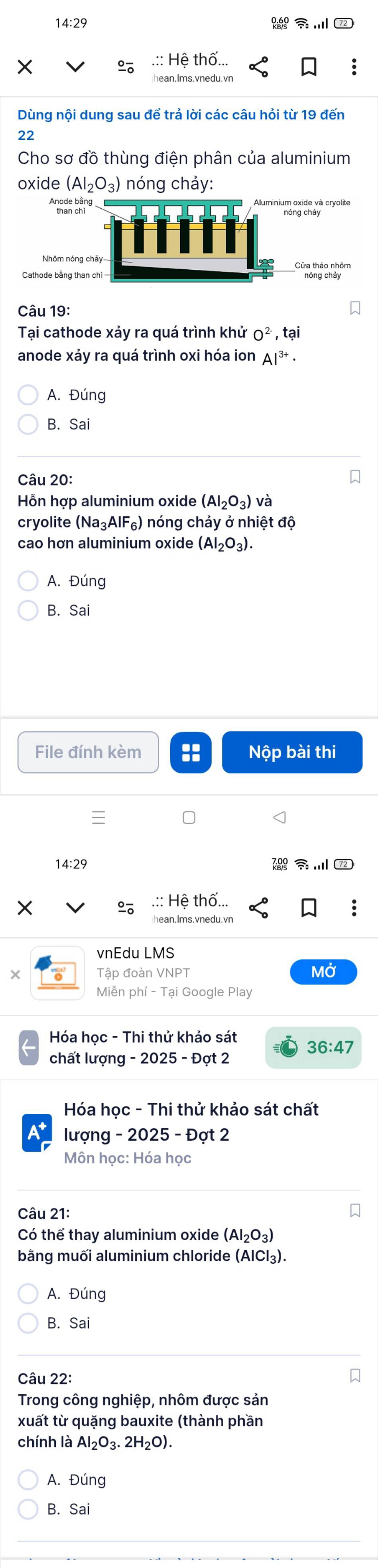 14:29 
.:: Hệ thố...
an.Ims.vnedu.vn
Dùng nội dung sau để trả lời các câu hỏi từ 19 đến
22
Cho sơ đồ thùng điện phân của aluminium
oxide (AI_2O_3) nóng chảy:
Aluminium oxide và cryolite
Cửa thảo nhôm
Câu 19:
Tại cathode xảy ra quá trình khử O^(2-),tai 
anode xảy ra quá trình oxi hóa ion Al^(3+)·
A. Đúng
B. Sai 
Câu 20:
Hỗn hợp aluminium oxide (AI_2O_3) và
cryolite (Na_3AlF_6) nóng chảy ở nhiệt độ
cao hơn aluminium oxide (AI_2O_3).
A. Đúng
B. Sai 
File đính kèm Nộp bài thi
14:29 7
.:: Hệ thố...
hean.Ims.vnedu.vn
vnEdu LMS
Tập đoàn VNPT MỞ
Miễn phí - Tại Google Play
Hóa học - Thi thử khảo sát
36:47 
chất lượng - 2025 - Đợt 2
Hóa học - Thi thử khảo sát chất
A lượng - 2025 - Đợt 2
Môn học: Hóa học
Câu 21:
Có thể thay aluminium oxide (AI_2O_3)
bằng muối aluminium chloride (AlCl₃).
A. Đúng
B. Sal 
Câu 22:
Trong công nghiệp, nhôm được sản
xuất từ quặng bauxite (thành phần
chính là Al_2O_3.2H_2O).
A. Dlinc
B. Sai