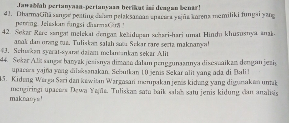 Jawablah pertanyaan-pertanyaan berikut ini dengan benar! 
41. DharmaGītā sangat penting dalam pelaksanaan upacara yajña karena memiliki fungsi yang 
penting. Jelaskan fungsi dharmaGītā ! 
42. Sekar Rare sangat melekat dengan kehidupan sehari-hari umat Hindu khususnya anak- 
anak dan orang tua. Tuliskan salah satu Sekar rare serta maknanya! 
43. Sebutkan syarat-syarat dalam melantunkan sekar Alit 
44. Sekar Alit sangat banyak jenisnya dimana dalam penggunaannya disesuaikan dengan jenis 
upacara yajña yang dilaksanakan. Sebutkan 10 jenis Sekar alit yang ada di Bali! 
45. Kidung Warga Sari dan kawitan Wargasari merupakan jenis kidung yang digunakan untuk 
mengiringi upacara Dewa Yajña. Tuliskan satu baik salah satu jenis kidung dan analisis 
maknanya!