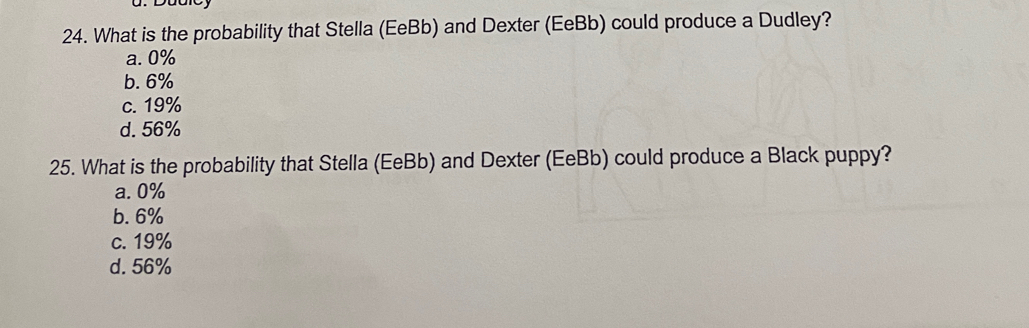 What is the probability that Stella (EeBb) and Dexter (EeBb) could produce a Dudley?
a. 0%
b. 6%
c. 19%
d. 56%
25. What is the probability that Stella (EeBb) and Dexter (EeBb) could produce a Black puppy?
a. 0%
b. 6%
c. 19%
d. 56%