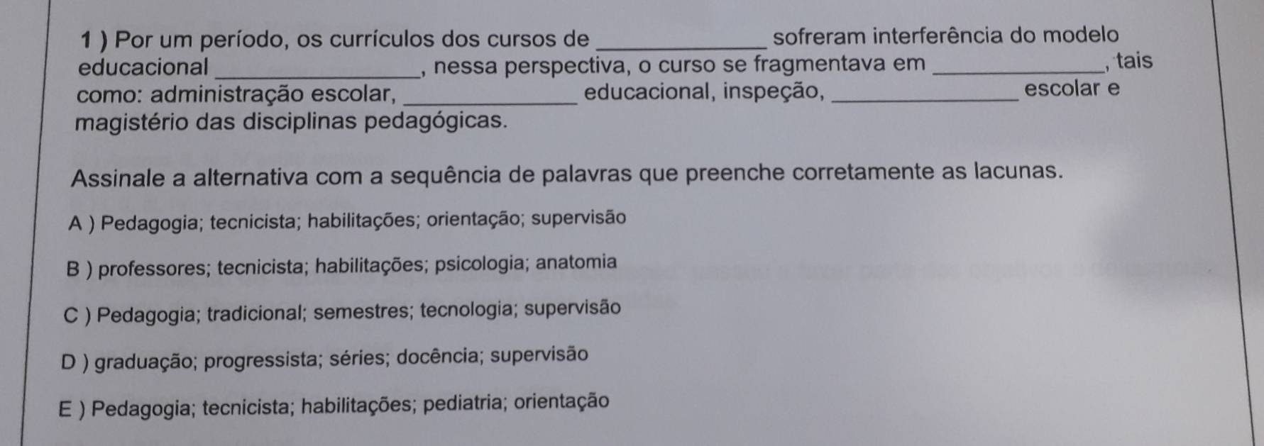 1 ) Por um período, os currículos dos cursos de _sofreram interferência do modelo
educacional _, nessa perspectiva, o curso se fragmentava em _, tais
como: administração escolar, _educacional, inspeção, _escolar e
magistério das disciplinas pedagógicas.
Assinale a alternativa com a sequência de palavras que preenche corretamente as lacunas.
A ) Pedagogia; tecnicista; habilitações; orientação; supervisão
B ) professores; tecnicista; habilitações; psicologia; anatomia
C ) Pedagogia; tradicional; semestres; tecnologia; supervisão
D ) graduação; progressista; séries; docência; supervisão
E ) Pedagogia; tecnicista; habilitações; pediatria; orientação