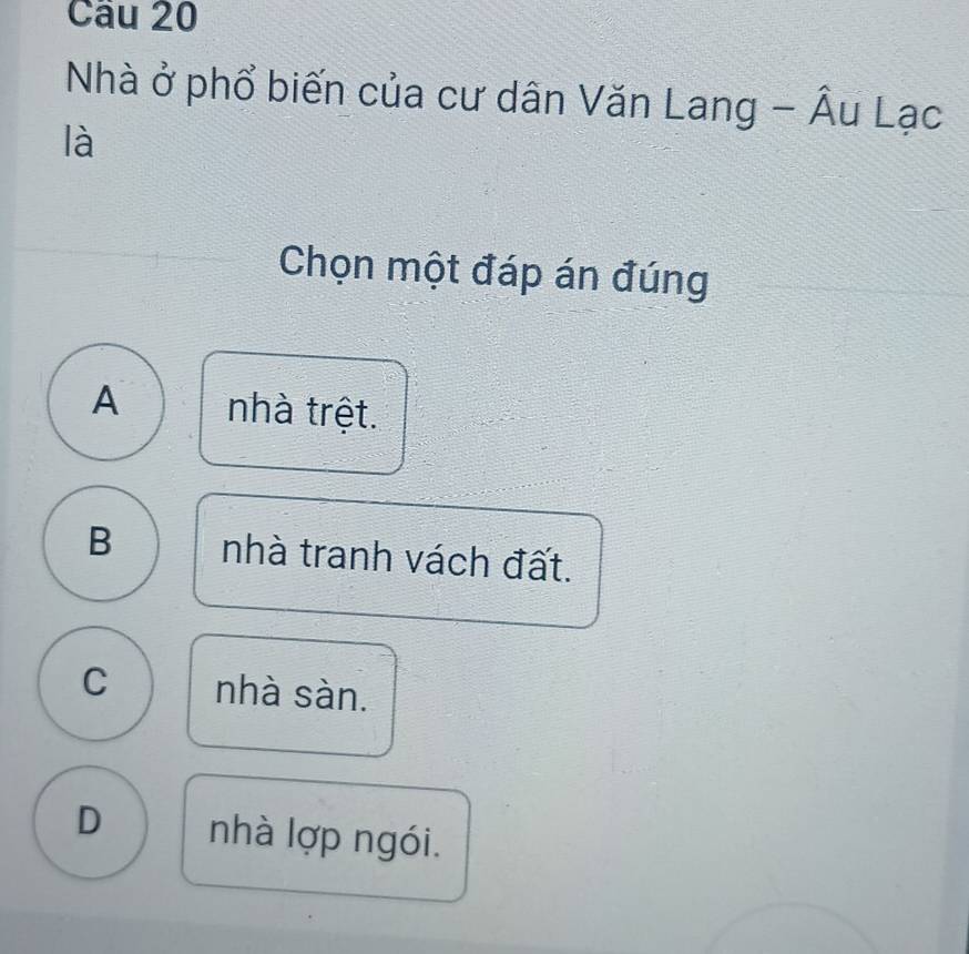 Cầu 20
Nhà ở phổ biến của cư dân Văn Lang - Âu Lạc
là
Chọn một đáp án đúng
A nhà trệt.
B nhà tranh vách đất.
C nhà sàn.
D nhà lợp ngói.