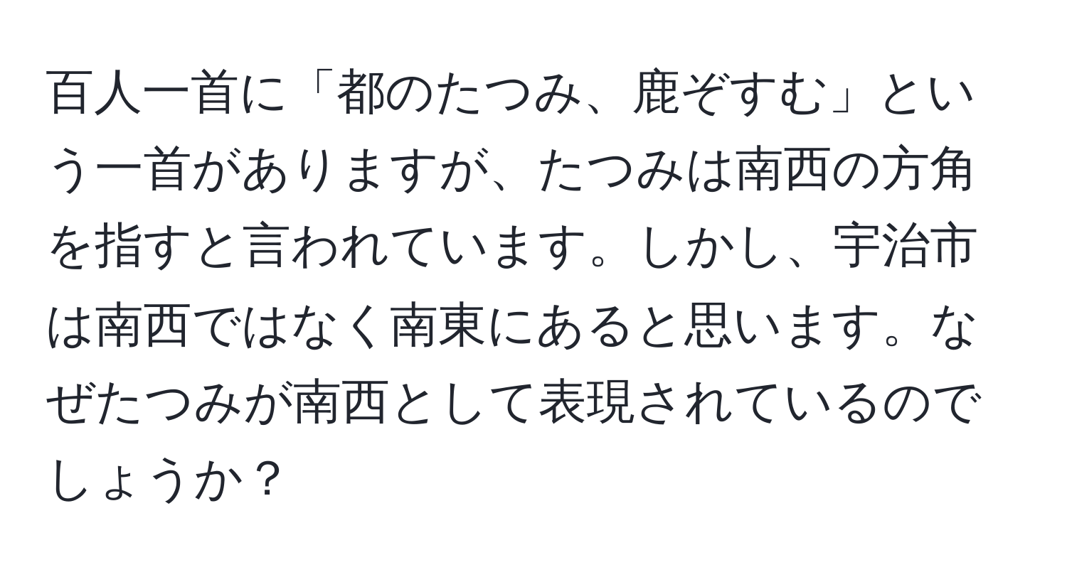 百人一首に「都のたつみ、鹿ぞすむ」という一首がありますが、たつみは南西の方角を指すと言われています。しかし、宇治市は南西ではなく南東にあると思います。なぜたつみが南西として表現されているのでしょうか？