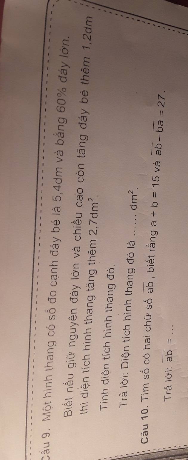 Cầu 9. Một hình thang có số đo cạnh đáy bé là 5, 4dm và bằng 60% đáy lớn. 
Biết nếu giữ nguyên đáy lớn và chiều cao còn tăng đáy bé thêm 1, 2dm
thì diện tích hình thang tăng thêm 2, 7dm^2. 
Tính diện tích hình thang đó. 
Trả lời: Diện tích hình thang đó là dm^2. 
Câu 10. Tìm số có hai chữ số overline ab , biết rằng a+b=15 và overline ab-overline ba=27. 
Trả lời: overline ab= _