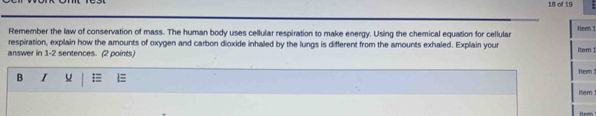 of 19 . 
Remember the law of conservation of mass. The human body uses cellular respiration to make energy. Using the chemical equation for cellular Item 1 
respiration, explain how the amounts of oxygen and carbon dioxide inhaled by the lungs is different from the amounts exhaled. Explain your 
answer in 1-2 sentences. (2 points) Item 1 
B I U Item 
Item 
Item