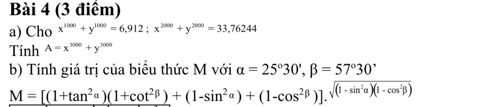 Cho x^(1000)+y^(1000)=6,912; x^(2000)+y^(2000)=33,76244
Tính A=x^(3000)+y^(3000)
b) Tính giá trị của biểu thức M với alpha =25°30', beta =57°30'
M=[(1+tan^2alpha )(1+cot^2beta )+(1-sin^2alpha )+(1-cos^2beta )].sqrt((1-sin^2alpha )(1-cos^2beta ))