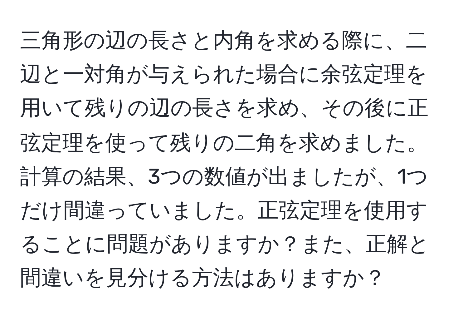 三角形の辺の長さと内角を求める際に、二辺と一対角が与えられた場合に余弦定理を用いて残りの辺の長さを求め、その後に正弦定理を使って残りの二角を求めました。計算の結果、3つの数値が出ましたが、1つだけ間違っていました。正弦定理を使用することに問題がありますか？また、正解と間違いを見分ける方法はありますか？