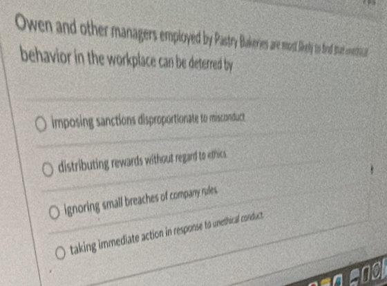 Owen and other managers employed by Pastry Bakeries are most lkely to fiad stat emetil
behavior in the workplace can be deterred by
imposing sanctions disproportionate to misconduct
distributing rewards without regard to ethics.
ignoring small breaches of company rules.
taking immediate action in response to unethical conduct