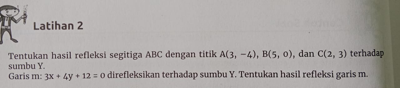 Latihan 2 
Tentukan hasil refleksi segitiga ABC dengan titik A(3,-4), B(5,0) , dan C(2,3) terhadap 
sumbu Y. 
Garis m: 3x+4y+12=0 direfleksikan terhadap sumbu Y. Tentukan hasil refleksi garis m.