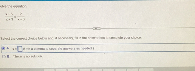 olve the equation.
 (x+5)/x+3 = 2/x+3 
Select the correct choice below and, if necessary, fill in the answer box to complete your choice.
A. x=□ (Use a comma to separate answers as needed.)
B. There is no solution