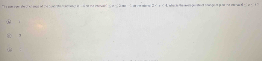 The average rate of change of the quadratic function p is —4 on the interval 0≤ x≤ 2 and -1 on the interval 2≤ x≤ 4. What is the average rate of change of p on the interval 6≤ x≤ 8 ?
2
3
5