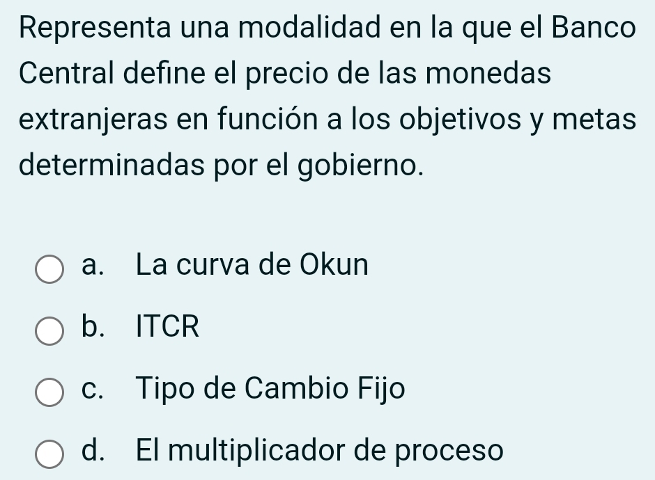 Representa una modalidad en la que el Banco
Central define el precio de las monedas
extranjeras en función a los objetivos y metas
determinadas por el gobierno.
a. La curva de Okun
b. ITCR
c. Tipo de Cambio Fijo
d. El multiplicador de proceso