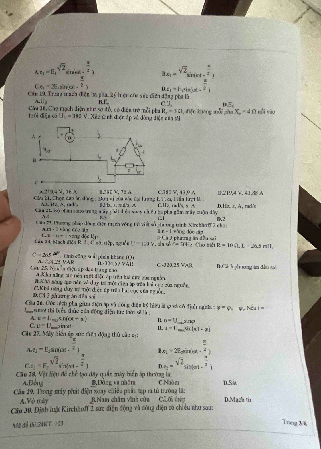 beginarrayr A.e_1=E_1 C.e_1=2E_1sin (omega t- π /2 ) C.e_1=2E_1sin (omega t- π /2 )endarray
B.e_1=^sqrt(2)sin (omega t- π /2 )
D.e_1=E_1sin (omega t- π /2 )
Câu 19. Trong mạch điện ba pha, ký hiệu của sức điện động pha là
A.U_d
B E_n
C.U_p
.E_d
Câu 20, Cho mạch điện như sơ đồ, có điện trờ mỗi pha R_p=3Omega , điện kháng mỗi pha X_p=4Omega nối vào
lưới điện có U_d=380V T. Xác định điện áp và đòng điện của tải
A.219.4 V, 76 A B.380 V, 76 A C.380 V, 43,9 A D.219,4 V, 43,88 A
Câu 21. Chọn đáp ăn đúng : Đơn vị của các đại lượng f, T, ω, I lần lượt là :
A.s、 Hz、 A, rad/s B.Hz、 s、 rad/s、A C.Hz, rad/s, s, A D.Hz, s, A, rad/s
Câu 22. Bộ phận stato trong máy phát điện xoay chiều ba pha gồm mấy cuộn dây
A.4 B.3 C.1 D.2
Câu 23. Phương pháp dòng điện mạch vòng thì viết số phương trình Kirchhoff 2 cho:
.m-1 vòng độc lập vòng độc lập
B.n-1
C.m-n+1 vòng độc lập D.Cả 3 phương án đều sai
Câu 24. Mạch điện R, L, C nối tiếp, nguồn U=100V , tần số f=50Hz. Cho biết R=10Omega ,L=26,5mH,
C=265mu F. Tính công suất phản kháng (Q)
A.-224,25 VAR B.-324,57 VAR C.-320,25 VAR D.Câ 3 phượng án đều sai
Câu 25. Nguồn điện áp đặc trưng cho:
A.Khả năng tạo nên một điện áp trên hai cực của nguồn.
B.Khả năng tạo nên và duy trì một điện áp trên hai cực của nguồn
C.Khả năng duy trì một điện áp trên hai cực của nguồn.
D.Cả 3 phương án đều sai
Câu 26. Góc lệch pha giữa điện áp và dòng điện ký hiệu là φ và có định nghĩa : varphi =varphi _u-varphi . Nếu i=
Imaxsinot thì biểu thức của dòng điện tức thời sẽ là :
A. u=U_maxsin (omega t+varphi ) B. u=U_maxsin varphi
C. u=U_max sinot D. u=U_maxsin (omega t-varphi )
Cầu 27. Máy biến áp sức điện động thứ cấp e₂:
A.e_2=E_2sin (omega t- π /2 )
B.e_2=2E_2sin (omega t-frac  π /2 )
C.e_2=F_2sqrt(2)sin (omega t- π /2 )
D.e_2=^sqrt(2)sin (omega t- π /2 )
Câu 28. Vật liệu đề chế tạo dây quần máy biến áp thường là:
A.Đồng B.Đồng và nhôm C.Nhôm D.Sat
Câu 29. Trong máy phát điện xoay chiều phần tạp ra từ trường là:
A.Vỏ máy B.Nam châm vĩnh cửu C.Lõi thép D.Mạch từ
Câu 30. Định luật Kirchhoff 2 sức điện động và dòng điện có chiều như sau:
Mã để thi:24KT 103 Trang 3/6