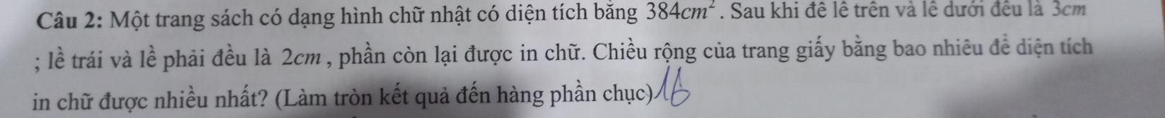 Một trang sách có dạng hình chữ nhật có diện tích bằng 384cm^2. Sau khi đề lê trên và lệ dưới đều là 3cm; lề trái và lề phải đều là 2cm , phần còn lại được in chữ. Chiều rộng của trang giấy bằng bao nhiêu đề diện tích 
in chữ được nhiều nhất? (Làm tròn kết quả đến hàng phần chục)