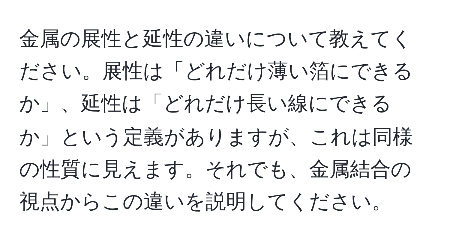 金属の展性と延性の違いについて教えてください。展性は「どれだけ薄い箔にできるか」、延性は「どれだけ長い線にできるか」という定義がありますが、これは同様の性質に見えます。それでも、金属結合の視点からこの違いを説明してください。