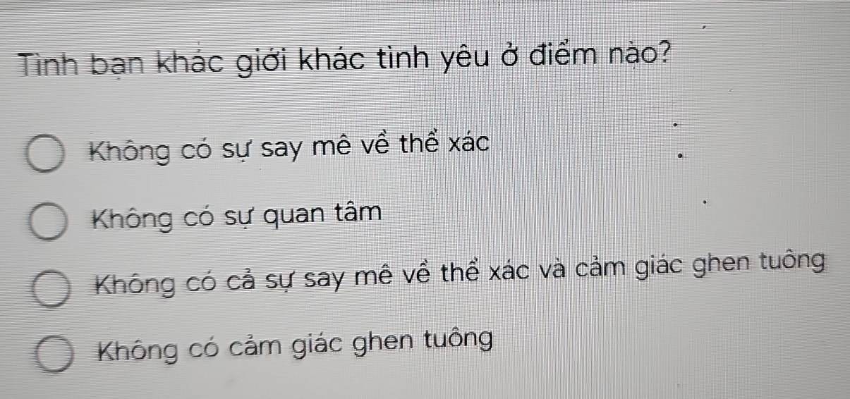 Tình bạn khác giới khác tình yêu ở điểm nào?
Không có sự say mê về thể xác
Không có sự quan tâm
Không có cả sự say mê về thể xác và cảm giác ghen tuông
Không có cảm giác ghen tuồng