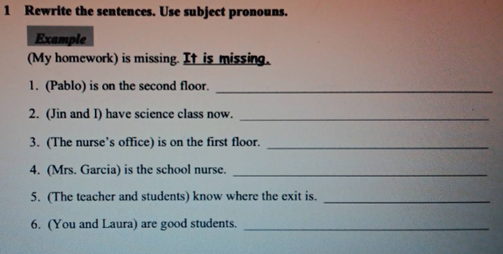 Rewrite the sentences. Use subject pronouns. 
Example 
(My homework) is missing. It is missing. 
1. (Pablo) is on the second floor._ 
2. (Jin and I) have science class now._ 
3. (The nurse’s office) is on the first floor._ 
4. (Mrs. Garcia) is the school nurse._ 
5. (The teacher and students) know where the exit is._ 
6. (You and Laura) are good students._