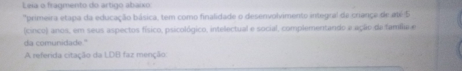 Leia o fragmento do artigo abaixo: 
"primeira etapa da educação básica, tem como finalidade o desenvolvimento integral da criança de até 5 
(cinco) anos, em seus aspectos físico, psicológico, intelectual e social, complementando a ação da família e 
da comunidade." 
A referida citação da LDB faz menção: