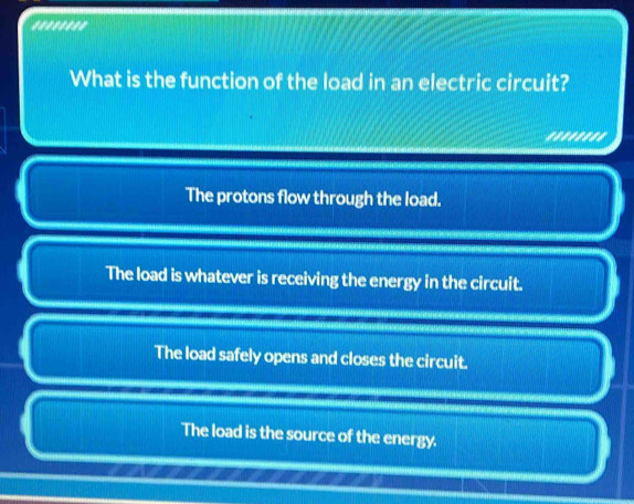 What is the function of the load in an electric circuit?
''''''''
The protons flow through the load.
The load is whatever is receiving the energy in the circuit.
The load safely opens and closes the circuit.
The load is the source of the energy.