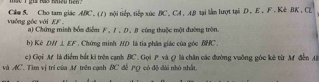 mue i gia bão nhiều tien? 
Câu 5. Cho tam giác ABC, (1) nội tiếp, tiếp xúc BC, CA, AB tại lần lượt tại D, E, F. Kè BK , CL
vuông góc với EF. 
a) Chứng minh bốn điểm F , I, D, B cùng thuộc một đường tròn. 
b) Kẻ DH⊥ EF. Chứng minh HD là tia phân giác của góc BHC. 
c) Gọi M là điểm bất kì trên cạnh BC. Gọi P và Q là chân các đường vuông góc kẻ từ M đến AB
và AC. Tìm vị trí của M trên cạnh BC để PQ có độ dài nhỏ nhất.