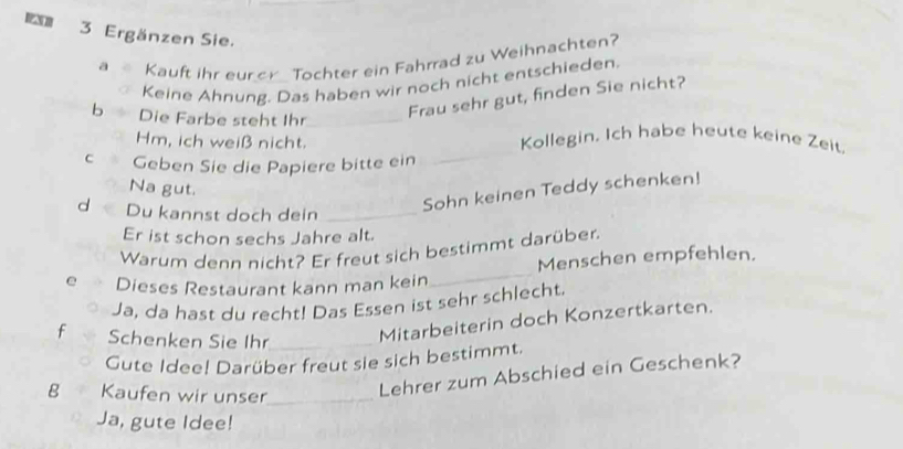 Ergänzen Sie. 
a Kauft ihr eur or Tochter ein Fahrrad zu Weihnachten? 
Keine Ahnung. Das haben wir noch nicht entschieden. 
b Die Farbe steht Ihr_ 
Frau sehr gut, finden Sie nicht? 
_ 
Hm, ich weiß nicht. Kollegin. Ich habe heute keine Zeit. 
c Geben Sie die Papiere bitte ein 
Na gut. 
d Du kannst doch dein_ 
Sohn keinen Teddy schenken! 
Er ist schon sechs Jahre alt. 
Warum denn nicht? Er freut sich bestimmt darüber. 
e Dieses Restaurant kann man kein_ Menschen empfehlen. 
Ja, da hast du recht! Das Essen ist sehr schlecht. 
f Schenken Sie Ihr_ 
Mitarbeiterin doch Konzertkarten. 
Gute Idee! Darüber freut sie sich bestimmt. 
g Kaufen wir unser_ 
Lehrer zum Abschied ein Geschenk? 
Ja, gute Idee!