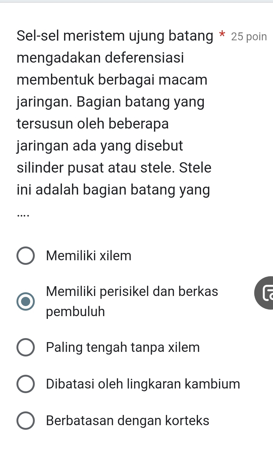 Sel-sel meristem ujung batang * 25 poin
mengadakan deferensiasi
membentuk berbagai macam
jaringan. Bagian batang yang
tersusun oleh beberapa
jaringan ada yang disebut
silinder pusat atau stele. Stele
ini adalah bagian batang yang
…
Memiliki xilem
Memiliki perisikel dan berkas
pembuluh
Paling tengah tanpa xilem
Dibatasi oleh lingkaran kambium
Berbatasan dengan korteks