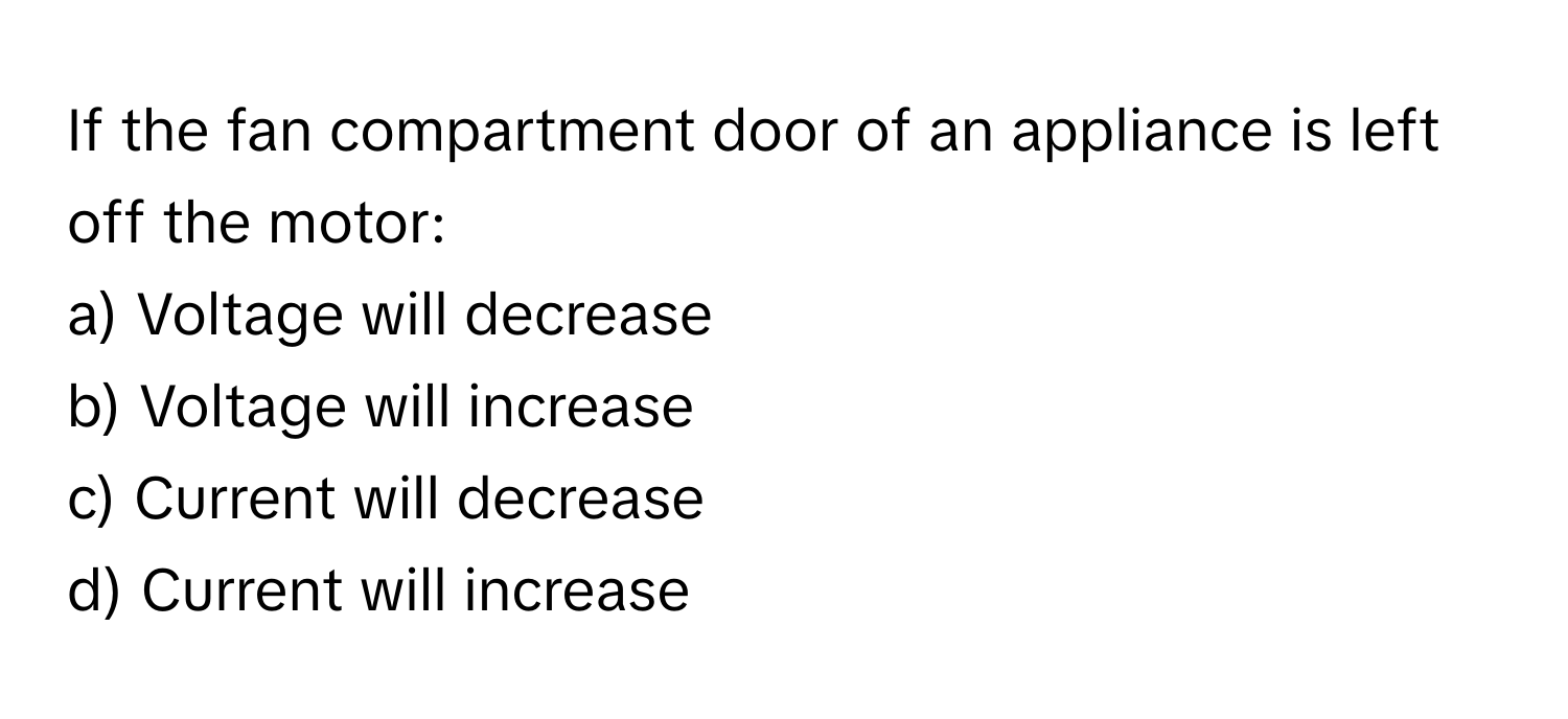 If the fan compartment door of an appliance is left off the motor:

a) Voltage will decrease
b) Voltage will increase
c) Current will decrease
d) Current will increase