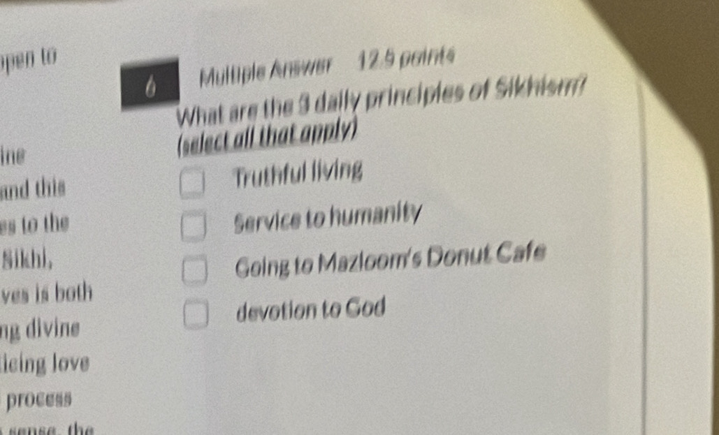 pen to 
Multiple Answer 12.5 points
What are the 3 daily principles of Sikhism?
ine
(select all that apply)
and this Truthful living
es to the
Service to humanity
Sikhi,
Going to Mazloom's Donut Cafe
ves is both
devotion to God
ng divine
eing love
process