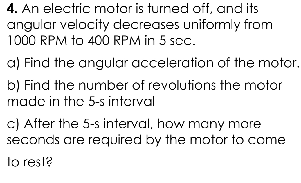 An electric motor is turned off, and its 
angular velocity decreases uniformly from
1000 RPM to 400 RPM in 5 sec. 
a) Find the angular acceleration of the motor. 
b) Find the number of revolutions the motor 
made in the 5-s interval 
c) After the 5-s interval, how many more
seconds are required by the motor to come 
to rest?