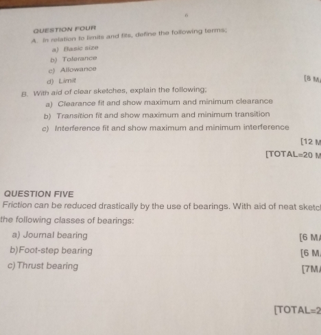 QUESTION FOUR
A. In relation to limits and fits, define the following terms;
a) Basic size
b) Tolerance
c) Allowance
d) Limit
[B M
B. With aid of clear sketches, explain the following:
a) Clearance fit and show maximum and minimum clearance
b) Transition fit and show maximum and minimum transition
c) Interference fit and show maximum and minimum interference
[ 12 M
[TOTAL = 20 M
QUESTION FIVE
Friction can be reduced drastically by the use of bearings. With aid of neat sketc
the following classes of bearings:
a) Journal bearing [ 6 M
b)Foot-step bearing
[ 6 M
c) Thrust bearing [ 7M
[TOT AL=2